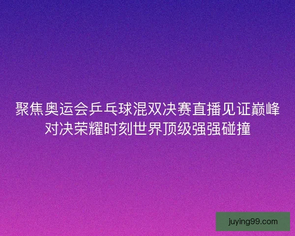 聚焦奥运会乒乓球混双决赛直播见证巅峰对决荣耀时刻世界顶级强强碰撞
