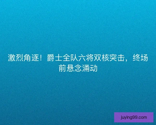 激烈角逐！爵士全队六将双核突击，终场前悬念涌动