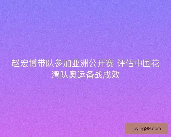 赵宏博带队参加亚洲公开赛 评估中国花滑队奥运备战成效