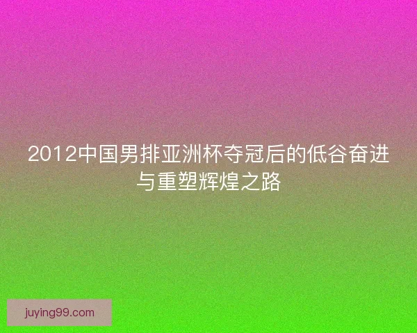 2012中国男排亚洲杯夺冠后的低谷奋进与重塑辉煌之路