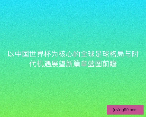 以中国世界杯为核心的全球足球格局与时代机遇展望新篇章蓝图前瞻