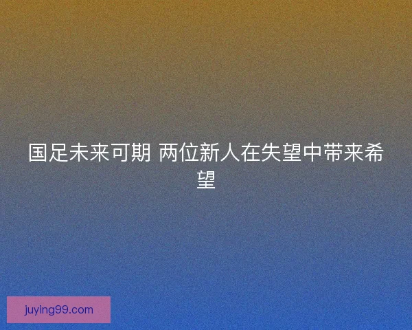 国足未来可期 两位新人在失望中带来希望
