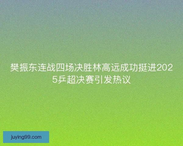 樊振东连战四场决胜林高远成功挺进2025乒超决赛引发热议