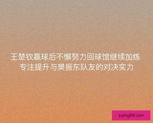 王楚钦赢球后不懈努力回球馆继续加练 专注提升与樊振东队友的对决实力