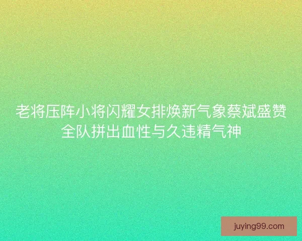 老将压阵小将闪耀女排焕新气象蔡斌盛赞全队拼出血性与久违精气神