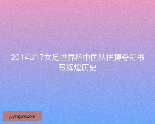 2014U17女足世界杯中国队拼搏夺冠书写辉煌历史