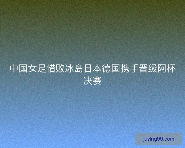 中国女足惜败冰岛日本德国携手晋级阿杯决赛