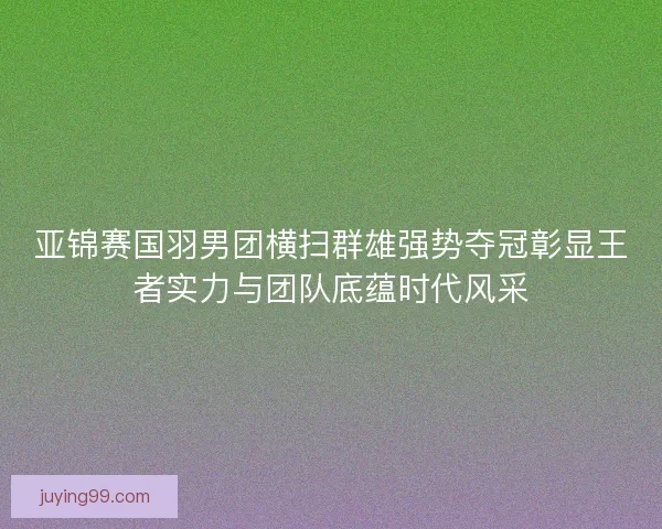 亚锦赛国羽男团横扫群雄强势夺冠彰显王者实力与团队底蕴时代风采