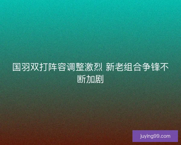 国羽双打阵容调整激烈 新老组合争锋不断加剧