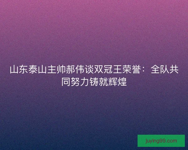 山东泰山主帅郝伟谈双冠王荣誉：全队共同努力铸就辉煌