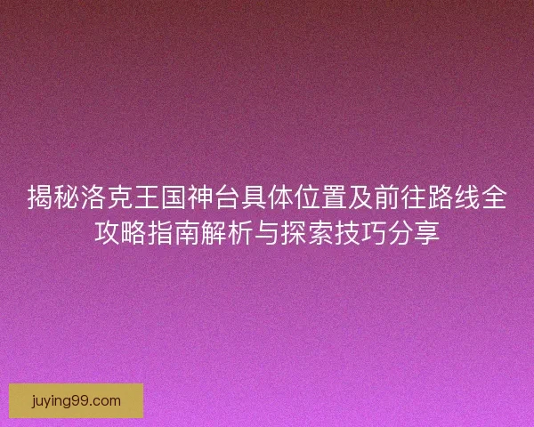 揭秘洛克王国神台具体位置及前往路线全攻略指南解析与探索技巧分享