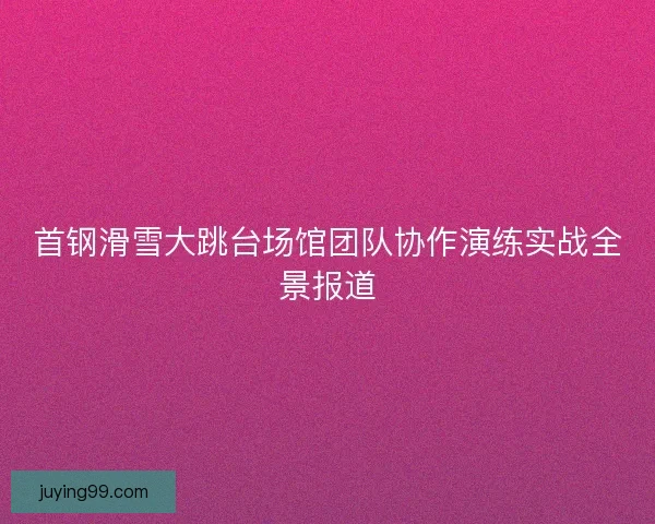 首钢滑雪大跳台场馆团队协作演练实战全景报道