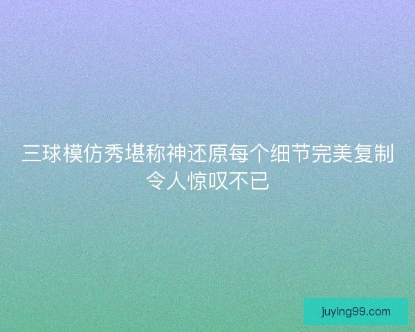 三球模仿秀堪称神还原每个细节完美复制令人惊叹不已
