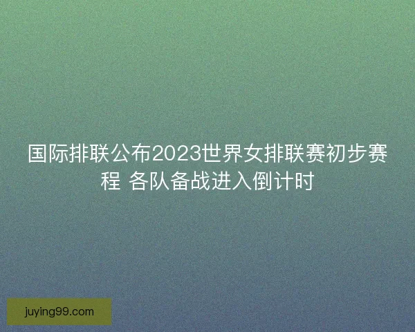 国际排联公布2023世界女排联赛初步赛程 各队备战进入倒计时 国际排联公布2023世界女排联赛初步赛程 各队备战进入倒计时