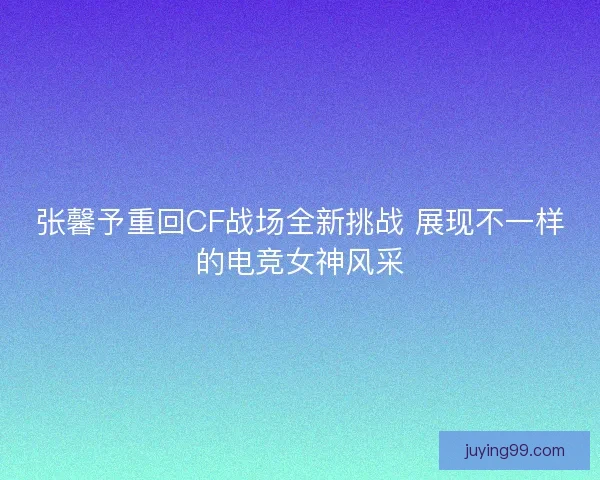 张馨予重回CF战场全新挑战 展现不一样的电竞女神风采 张馨予重回CF战场全新挑战 展现不一样的电竞女神风采