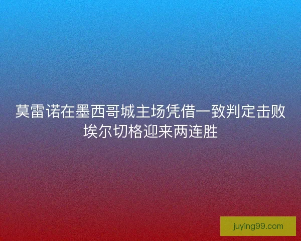 莫雷诺在墨西哥城主场凭借一致判定击败埃尔切格迎来两连胜