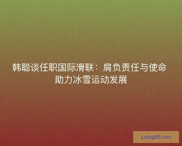 韩聪谈任职国际滑联：肩负责任与使命 助力冰雪运动发展