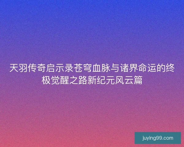 天羽传奇启示录苍穹血脉与诸界命运的终极觉醒之路新纪元风云篇