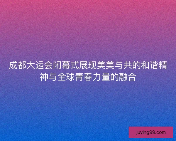 成都大运会闭幕式展现美美与共的和谐精神与全球青春力量的融合 成都大运会闭幕式展现美美与共的和谐精神与全球青春力量的融合