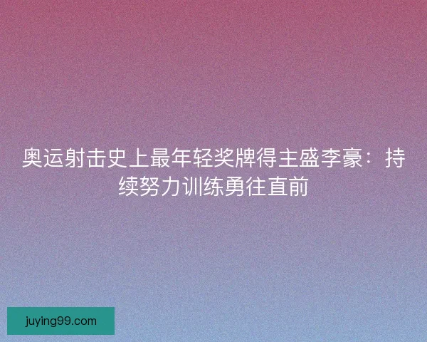 奥运射击史上最年轻奖牌得主盛李豪：持续努力训练勇往直前