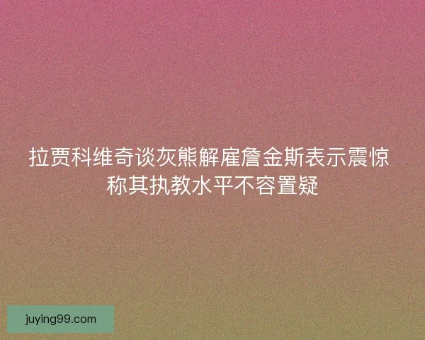 拉贾科维奇谈灰熊解雇詹金斯表示震惊 称其执教水平不容置疑