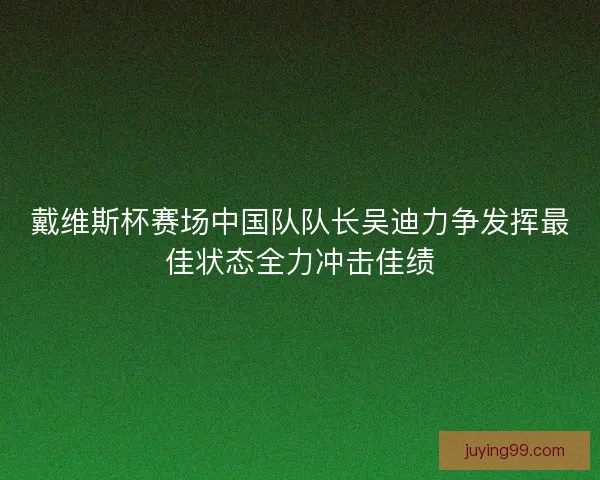 戴维斯杯赛场中国队队长吴迪力争发挥最佳状态全力冲击佳绩