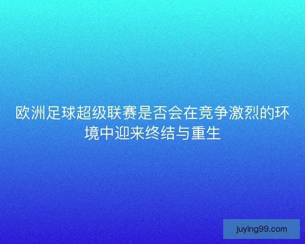欧洲足球超级联赛是否会在竞争激烈的环境中迎来终结与重生