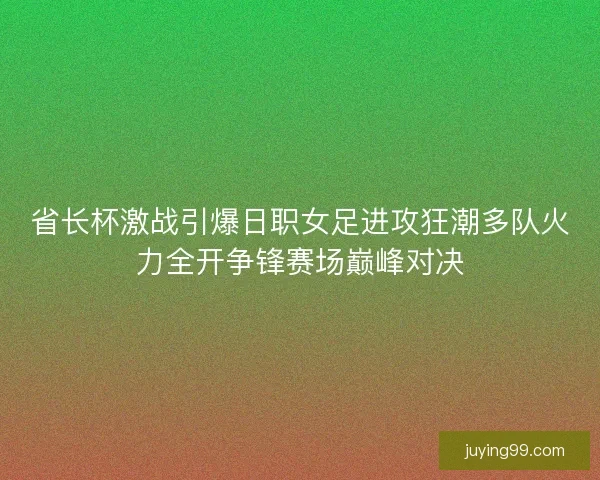省长杯激战引爆日职女足进攻狂潮多队火力全开争锋赛场巅峰对决