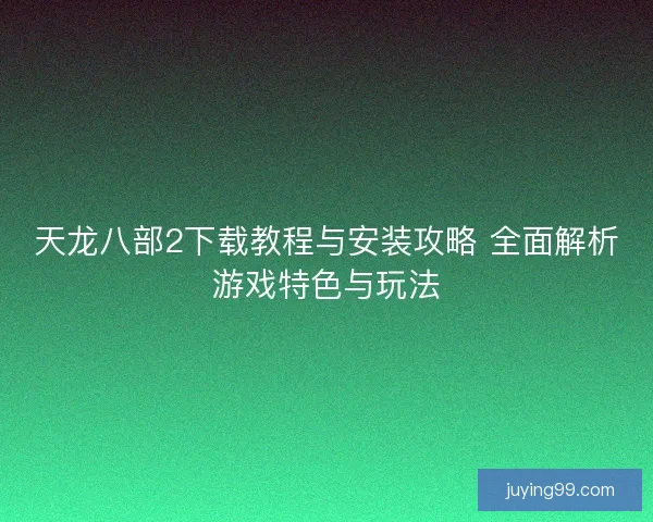 天龙八部2下载教程与安装攻略 全面解析游戏特色与玩法