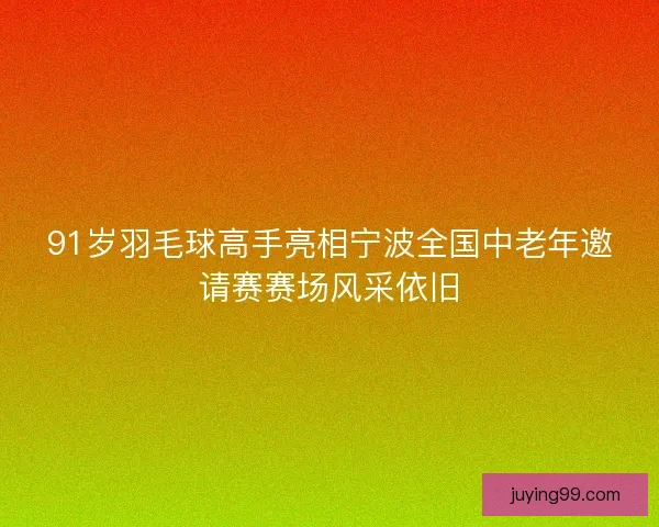 91岁羽毛球高手亮相宁波全国中老年邀请赛赛场风采依旧