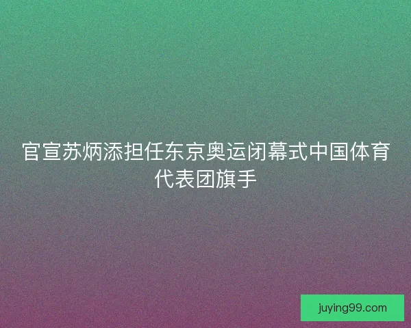 官宣苏炳添担任东京奥运闭幕式中国体育代表团旗手