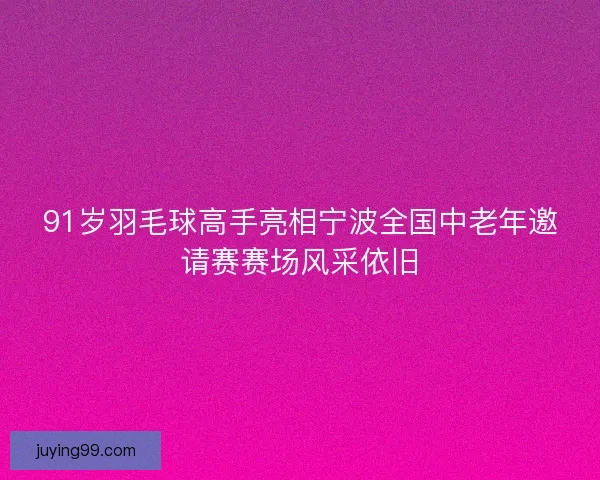 91岁羽毛球高手亮相宁波全国中老年邀请赛赛场风采依旧
