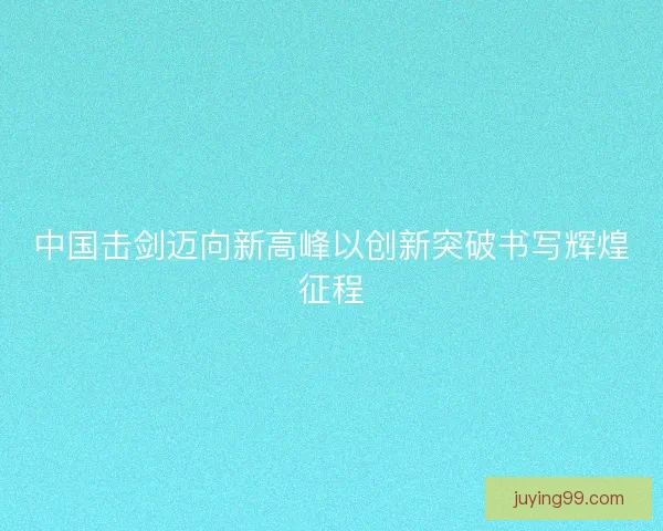 中国击剑迈向新高峰以创新突破书写辉煌征程