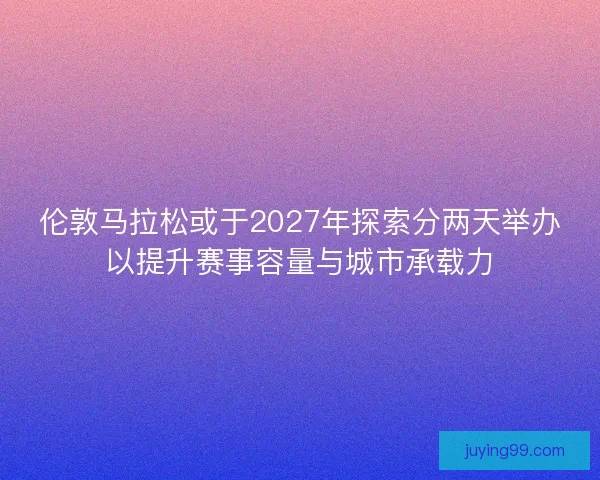 伦敦马拉松或于2027年探索分两天举办以提升赛事容量与城市承载力