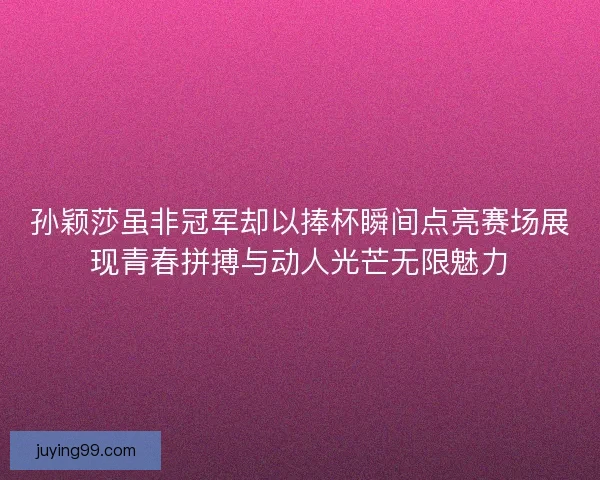 孙颖莎虽非冠军却以捧杯瞬间点亮赛场展现青春拼搏与动人光芒无限魅力
